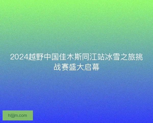 2024越野中国佳木斯同江站冰雪之旅挑战赛盛大启幕 2024越野中国佳木斯同江站冰雪之旅挑战赛盛大启幕