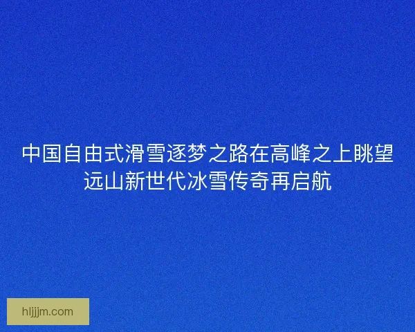 中国自由式滑雪逐梦之路在高峰之上眺望远山新世代冰雪传奇再启航