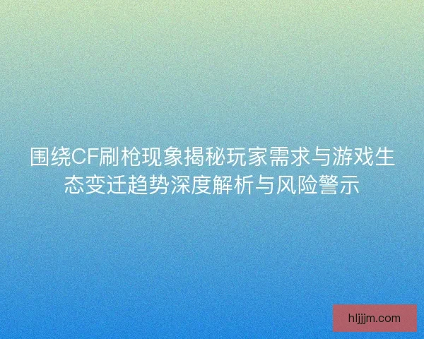 围绕CF刷枪现象揭秘玩家需求与游戏生态变迁趋势深度解析与风险警示