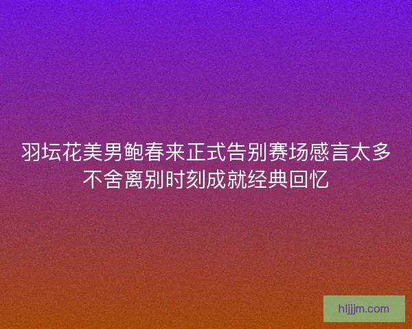 羽坛花美男鲍春来正式告别赛场感言太多不舍离别时刻成就经典回忆