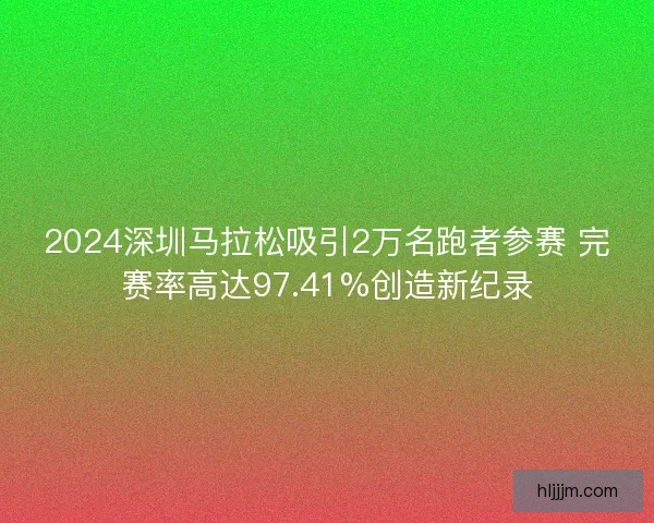 2024深圳马拉松吸引2万名跑者参赛 完赛率高达97.41%创造新纪录
