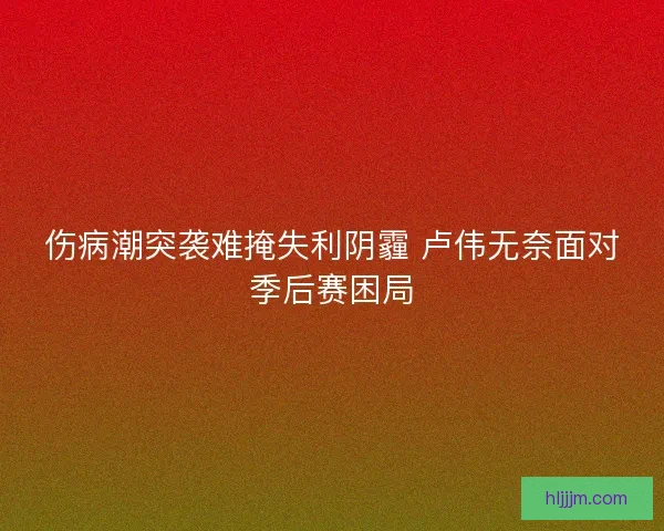 伤病潮突袭难掩失利阴霾 卢伟无奈面对季后赛困局