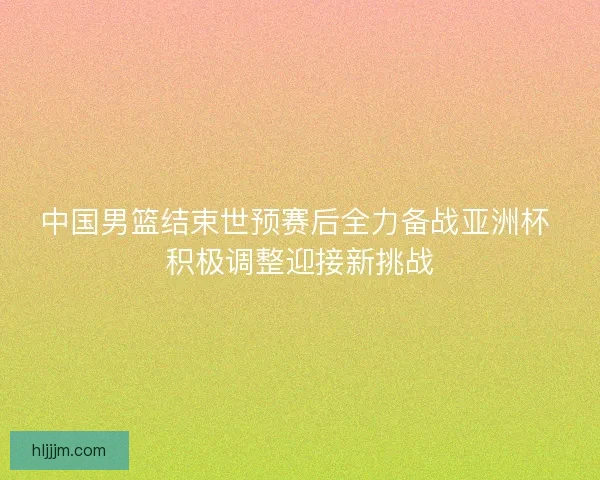 中国男篮结束世预赛后全力备战亚洲杯 积极调整迎接新挑战