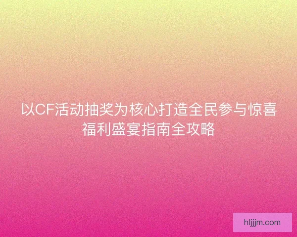 以CF活动抽奖为核心打造全民参与惊喜福利盛宴指南全攻略