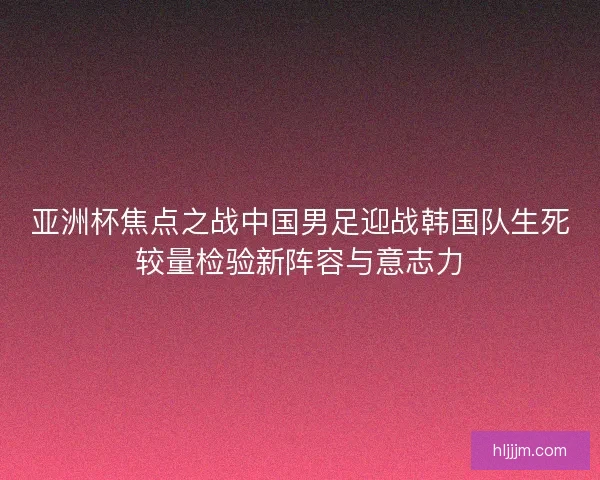 亚洲杯焦点之战中国男足迎战韩国队生死较量检验新阵容与意志力