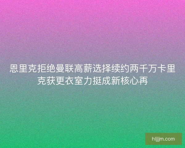 恩里克拒绝曼联高薪选择续约两千万卡里克获更衣室力挺成新核心再