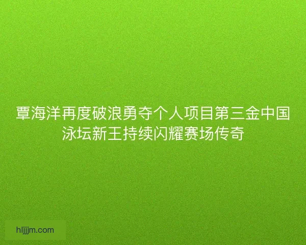 覃海洋再度破浪勇夺个人项目第三金中国泳坛新王持续闪耀赛场传奇