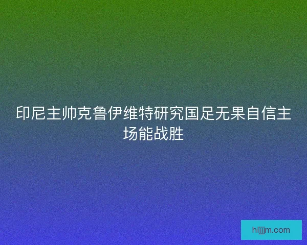印尼主帅克鲁伊维特研究国足无果自信主场能战胜