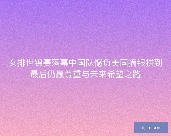 女排世锦赛落幕中国队憾负美国摘银拼到最后仍赢尊重与未来希望之路