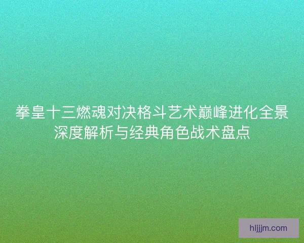 拳皇十三燃魂对决格斗艺术巅峰进化全景深度解析与经典角色战术盘点