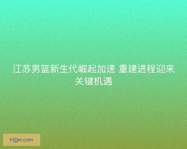 江苏男篮新生代崛起加速 重建进程迎来关键机遇