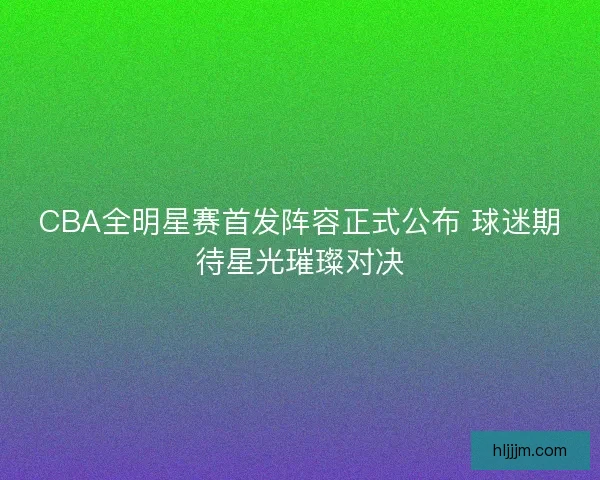CBA全明星赛首发阵容正式公布 球迷期待星光璀璨对决