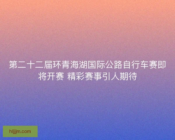 第二十二届环青海湖国际公路自行车赛即将开赛 精彩赛事引人期待