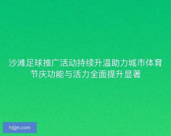 沙滩足球推广活动持续升温助力城市体育节庆功能与活力全面提升显著