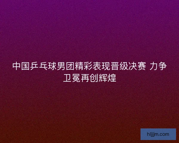 中国乒乓球男团精彩表现晋级决赛 力争卫冕再创辉煌
