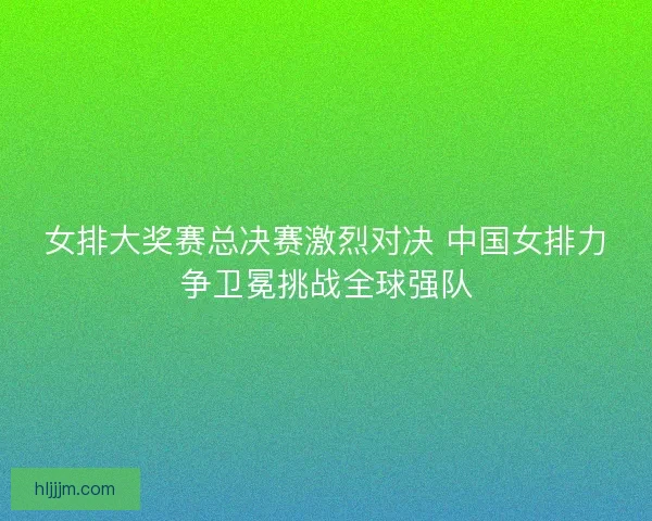 女排大奖赛总决赛激烈对决 中国女排力争卫冕挑战全球强队