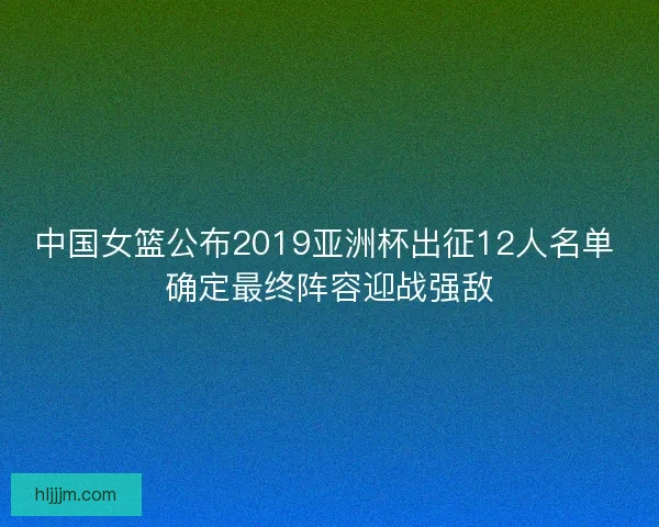 中国女篮公布2019亚洲杯出征12人名单 确定最终阵容迎战强敌