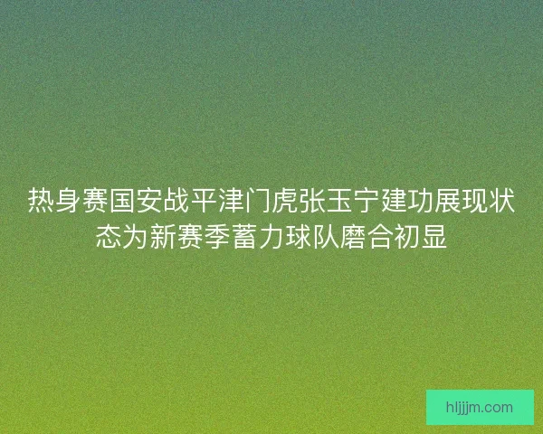 热身赛国安战平津门虎张玉宁建功展现状态为新赛季蓄力球队磨合初显