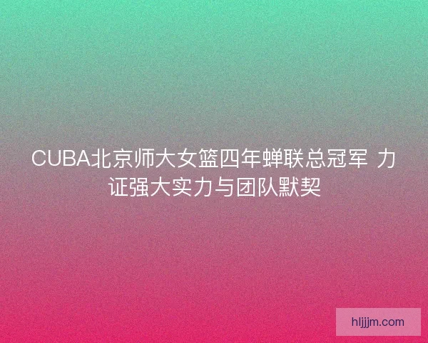 CUBA北京师大女篮四年蝉联总冠军 力证强大实力与团队默契