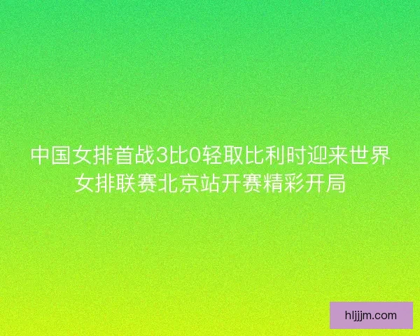 中国女排首战3比0轻取比利时迎来世界女排联赛北京站开赛精彩开局