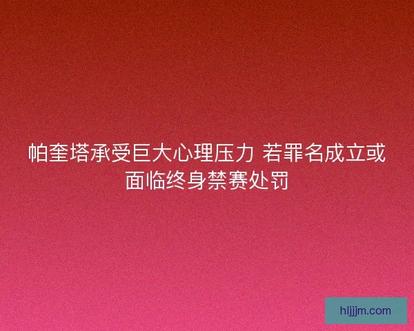 帕奎塔承受巨大心理压力 若罪名成立或面临终身禁赛处罚