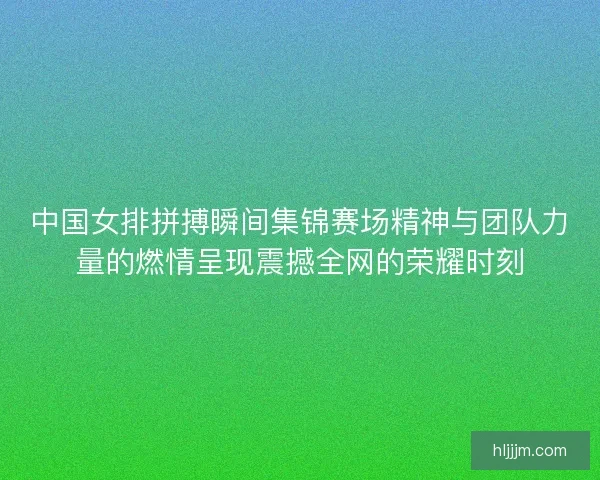 中国女排拼搏瞬间集锦赛场精神与团队力量的燃情呈现震撼全网的荣耀时刻
