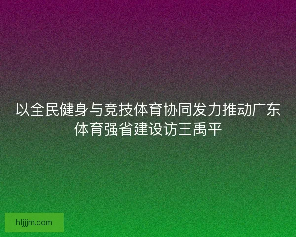 以全民健身与竞技体育协同发力推动广东体育强省建设访王禹平