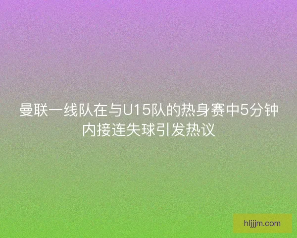 曼联一线队在与U15队的热身赛中5分钟内接连失球引发热议